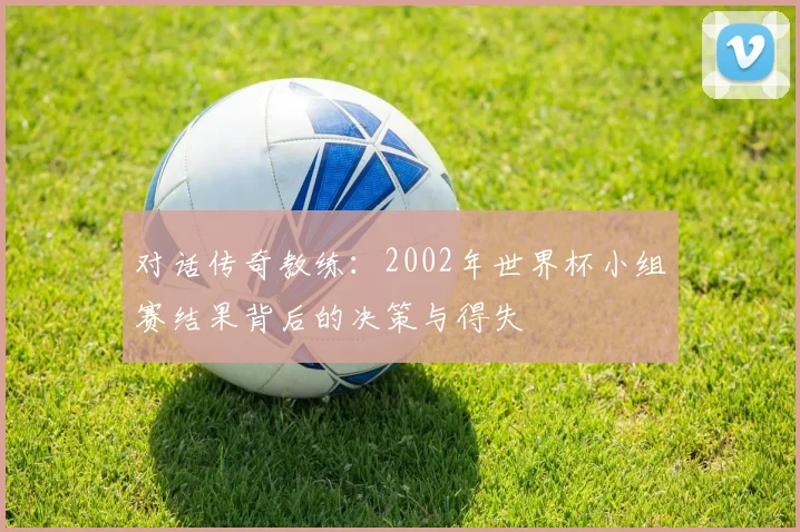 对话传奇教练：2002年世界杯小组赛结果背后的决策与得失